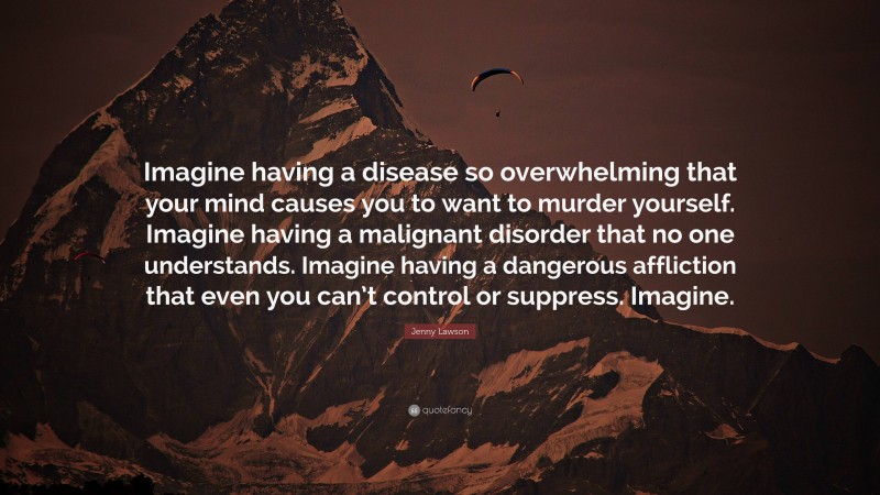 Jenny Lawson Quote: “Imagine having a disease so overwhelming that your mind causes you to want to murder yourself. Imagine having a malignant disorder that no one understands. Imagine having a dangerous affliction that even you can’t control or suppress. Imagine.”