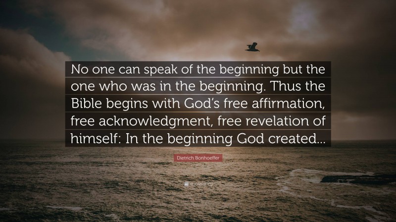 Dietrich Bonhoeffer Quote: “No one can speak of the beginning but the one who was in the beginning. Thus the Bible begins with God’s free affirmation, free acknowledgment, free revelation of himself: In the beginning God created...”