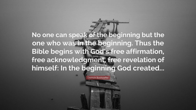 Dietrich Bonhoeffer Quote: “No one can speak of the beginning but the one who was in the beginning. Thus the Bible begins with God’s free affirmation, free acknowledgment, free revelation of himself: In the beginning God created...”