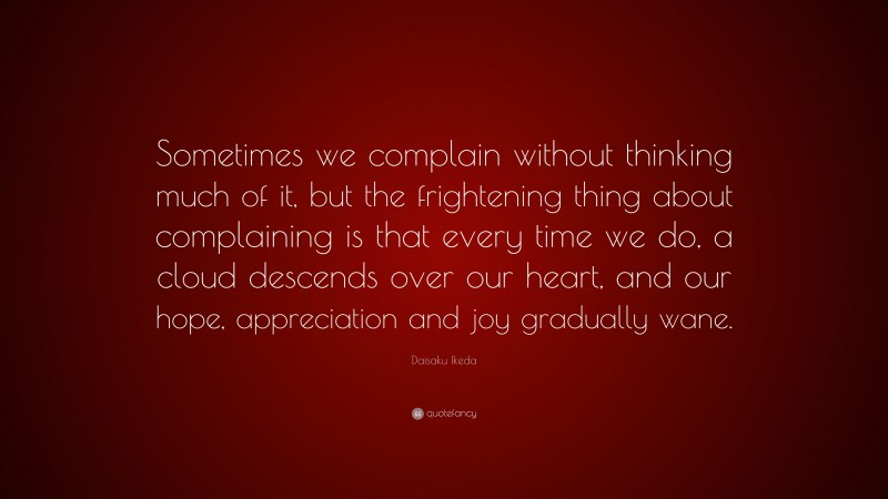 Daisaku Ikeda Quote: “Sometimes we complain without thinking much of it, but the frightening thing about complaining is that every time we do, a cloud descends over our heart, and our hope, appreciation and joy gradually wane.”