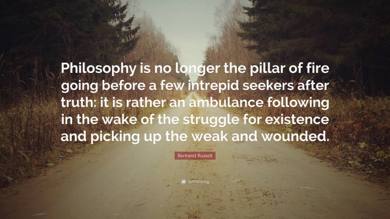 Bertrand Russell Quote: “Philosophy is no longer the pillar of fire going before a few intrepid seekers after truth: it is rather an ambulance following in the wake of the struggle for existence and picking up the weak and wounded.”