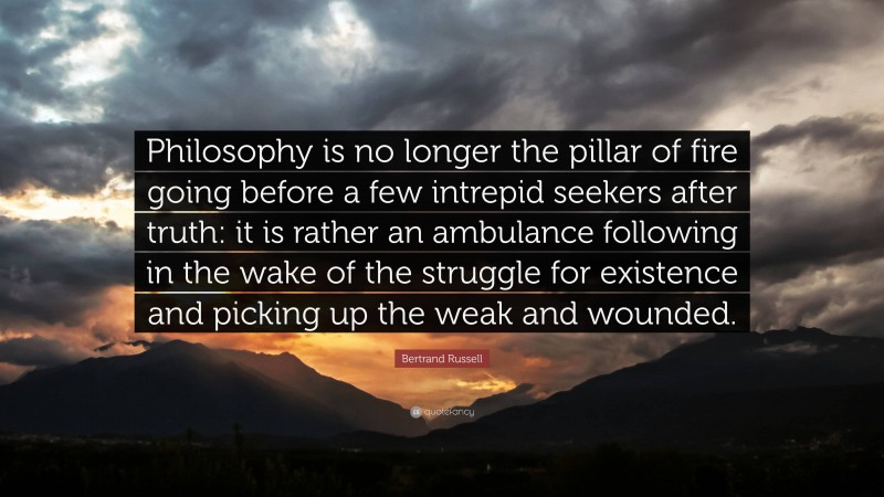 Bertrand Russell Quote: “Philosophy is no longer the pillar of fire going before a few intrepid seekers after truth: it is rather an ambulance following in the wake of the struggle for existence and picking up the weak and wounded.”