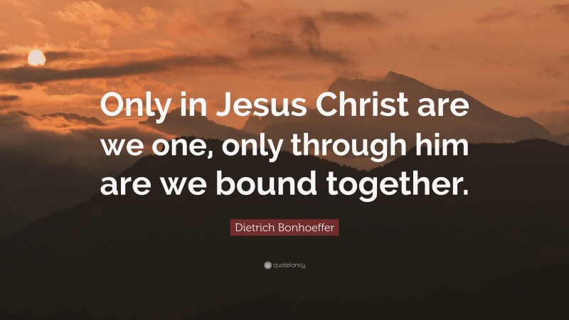 Dietrich Bonhoeffer Quote: “Only in Jesus Christ are we one, only through him are we bound together.”