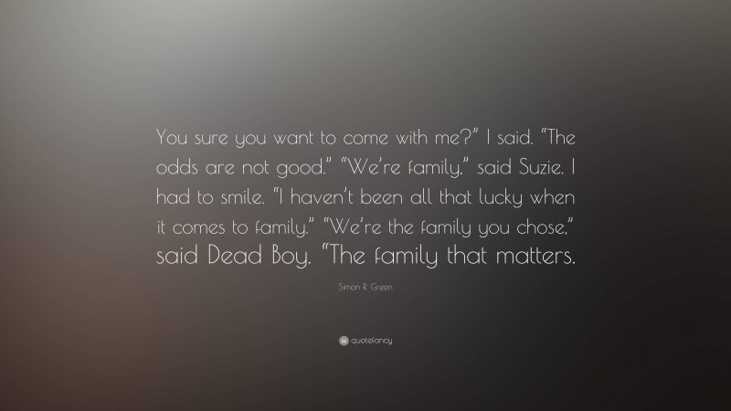 Simon R. Green Quote: “You sure you want to come with me?” I said. “The odds are not good.” “We’re family,” said Suzie. I had to smile. “I haven’t been all that lucky when it comes to family.” “We’re the family you chose,” said Dead Boy. “The family that matters.”