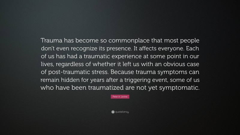 Peter A. Levine Quote: “Trauma has become so commonplace that most people don’t even recognize its presence. It affects everyone. Each of us has had a traumatic experience at some point in our lives, regardless of whether it left us with an obvious case of post-traumatic stress. Because trauma symptoms can remain hidden for years after a triggering event, some of us who have been traumatized are not yet symptomatic.”