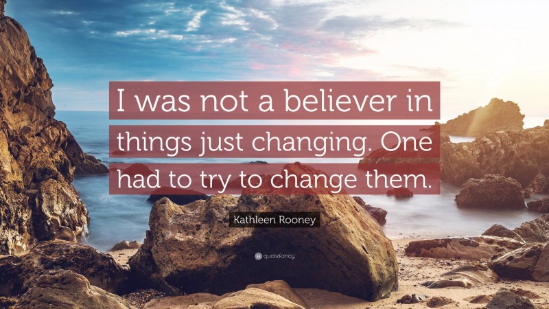 Kathleen Rooney Quote: “I was not a believer in things just changing. One had to try to change them.”