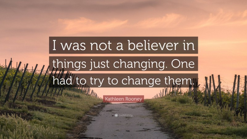 Kathleen Rooney Quote: “I was not a believer in things just changing. One had to try to change them.”