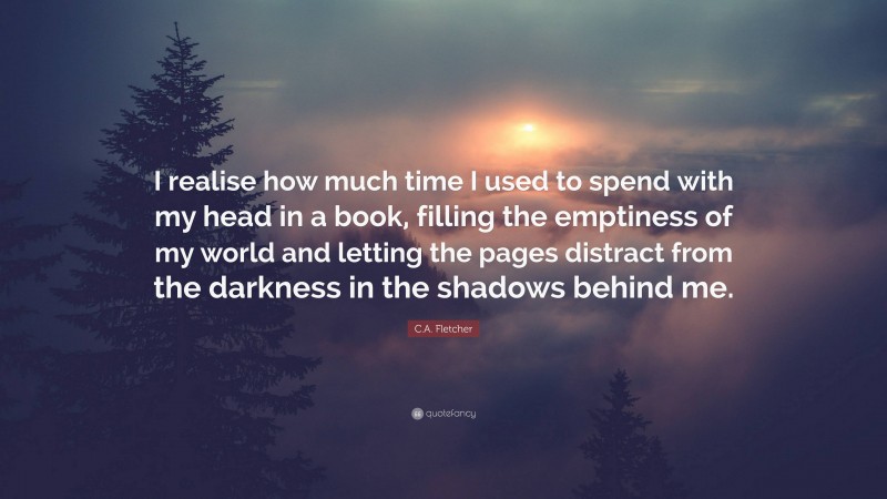 C.A. Fletcher Quote: “I realise how much time I used to spend with my head in a book, filling the emptiness of my world and letting the pages distract from the darkness in the shadows behind me.”