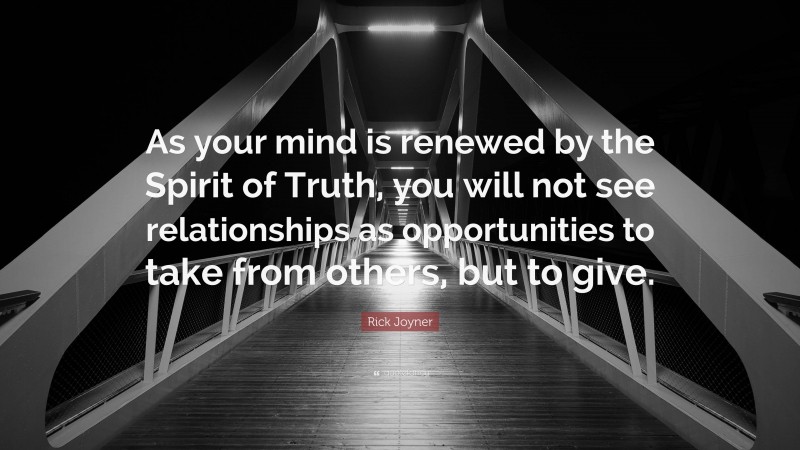 Rick Joyner Quote: “As your mind is renewed by the Spirit of Truth, you will not see relationships as opportunities to take from others, but to give.”