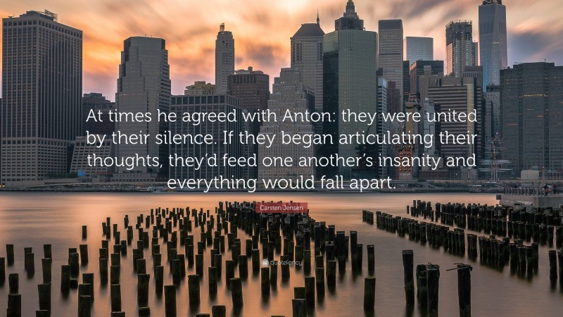 Carsten Jensen Quote: “At times he agreed with Anton: they were united by their silence. If they began articulating their thoughts, they’d feed one another’s insanity and everything would fall apart.”