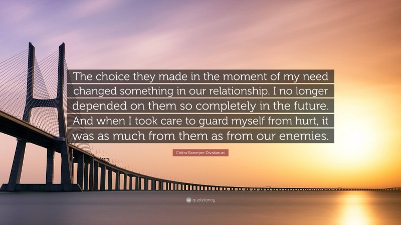 Chitra Banerjee Divakaruni Quote: “The choice they made in the moment of my need changed something in our relationship. I no longer depended on them so completely in the future. And when I took care to guard myself from hurt, it was as much from them as from our enemies.”