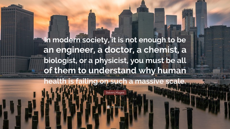 Steven Magee Quote: “In modern society, it is not enough to be an engineer, a doctor, a chemist, a biologist, or a physicist, you must be all of them to understand why human health is failing on such a massive scale.”