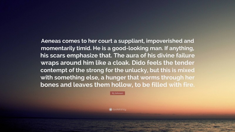 Kij Johnson Quote: “Aeneas comes to her court a suppliant, impoverished and momentarily timid. He is a good-looking man. If anything, his scars emphasize that. The aura of his divine failure wraps around him like a cloak. Dido feels the tender contempt of the strong for the unlucky, but this is mixed with something else, a hunger that worms through her bones and leaves them hollow, to be filled with fire.”