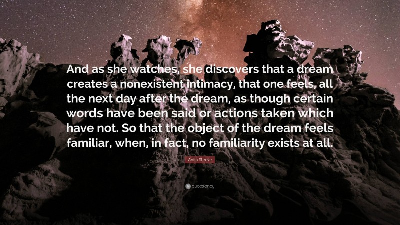 Anita Shreve Quote: “And as she watches, she discovers that a dream creates a nonexistent intimacy, that one feels, all the next day after the dream, as though certain words have been said or actions taken which have not. So that the object of the dream feels familiar, when, in fact, no familiarity exists at all.”