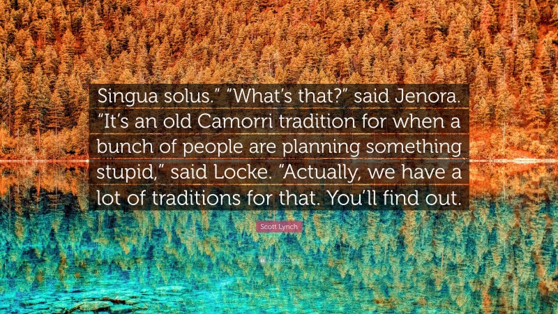 Scott Lynch Quote: “Singua solus.” “What’s that?” said Jenora. “It’s an old Camorri tradition for when a bunch of people are planning something stupid,” said Locke. “Actually, we have a lot of traditions for that. You’ll find out.”