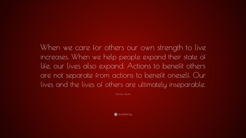 Daisaku Ikeda Quote: “When we care for others our own strength to live increases. When we help people expand their state of life, our lives also expand. Actions to benefit others are not separate from actions to benefit oneself. Our lives and the lives of others are ultimately inseparable.”