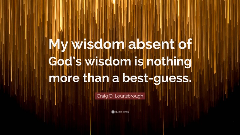 Craig D. Lounsbrough Quote: “My wisdom absent of God’s wisdom is nothing more than a best-guess.”