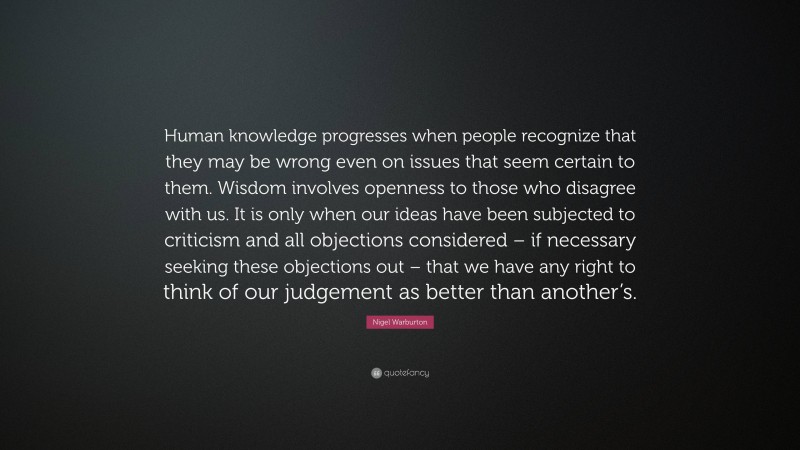Nigel Warburton Quote: “Human knowledge progresses when people recognize that they may be wrong even on issues that seem certain to them. Wisdom involves openness to those who disagree with us. It is only when our ideas have been subjected to criticism and all objections considered – if necessary seeking these objections out – that we have any right to think of our judgement as better than another’s.”