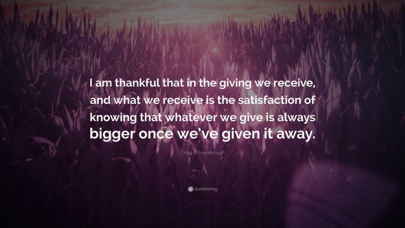 Craig D. Lounsbrough Quote: “I am thankful that in the giving we receive, and what we receive is the satisfaction of knowing that whatever we give is always bigger once we’ve given it away.”