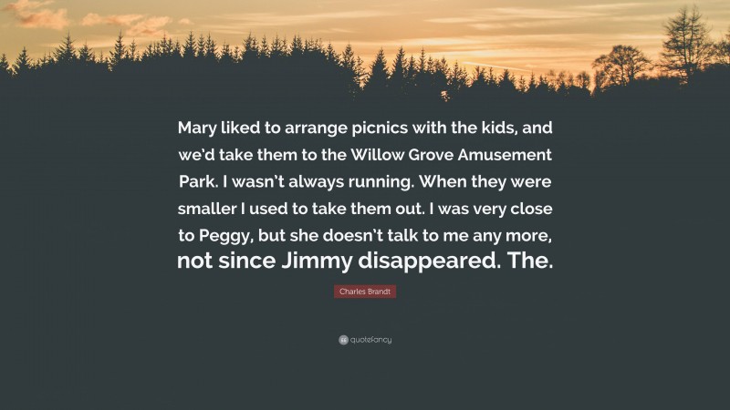 Charles Brandt Quote: “Mary liked to arrange picnics with the kids, and we’d take them to the Willow Grove Amusement Park. I wasn’t always running. When they were smaller I used to take them out. I was very close to Peggy, but she doesn’t talk to me any more, not since Jimmy disappeared. The.”