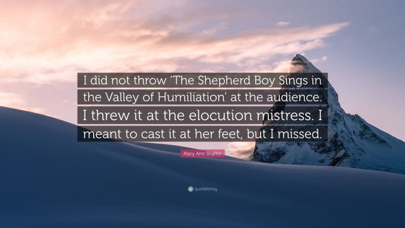 Mary Ann Shaffer Quote: “I did not throw ‘The Shepherd Boy Sings in the Valley of Humiliation’ at the audience. I threw it at the elocution mistress. I meant to cast it at her feet, but I missed.”