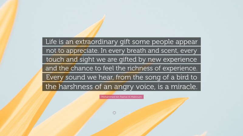 Mohammed bin Rashid Al Maktoum Quote: “Life is an extraordinary gift some people appear not to appreciate. In every breath and scent, every touch and sight we are gifted by new experience and the chance to feel the richness of experience. Every sound we hear, from the song of a bird to the harshness of an angry voice, is a miracle.”