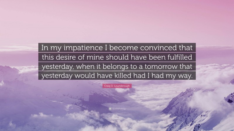 Craig D. Lounsbrough Quote: “In my impatience I become convinced that this desire of mine should have been fulfilled yesterday, when it belongs to a tomorrow that yesterday would have killed had I had my way.”