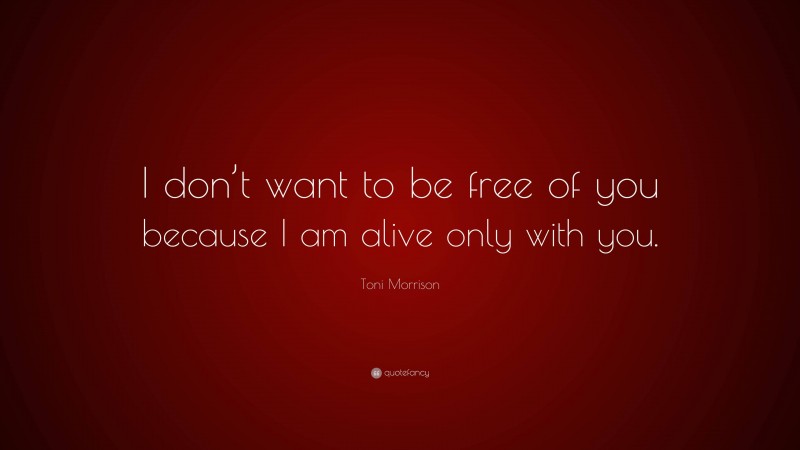 Toni Morrison Quote: “I don’t want to be free of you because I am alive only with you.”