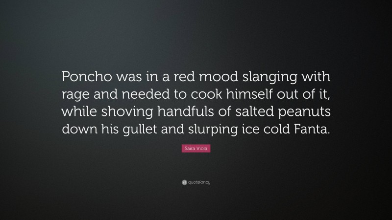 Saira Viola Quote: “Poncho was in a red mood slanging with rage and needed to cook himself out of it, while shoving handfuls of salted peanuts down his gullet and slurping ice cold Fanta.”