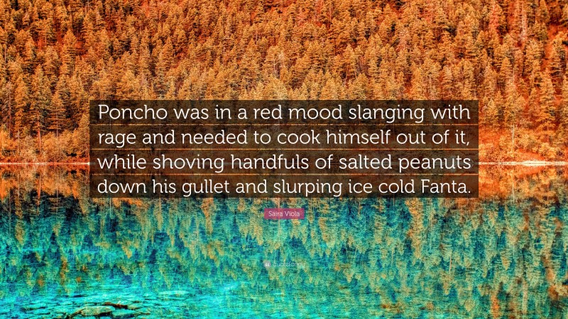 Saira Viola Quote: “Poncho was in a red mood slanging with rage and needed to cook himself out of it, while shoving handfuls of salted peanuts down his gullet and slurping ice cold Fanta.”