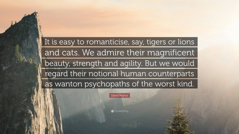 David Pearce Quote: “It is easy to romanticise, say, tigers or lions and cats. We admire their magnificent beauty, strength and agility. But we would regard their notional human counterparts as wanton psychopaths of the worst kind.”