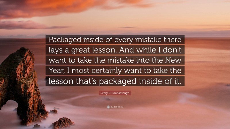 Craig D. Lounsbrough Quote: “Packaged inside of every mistake there lays a great lesson. And while I don’t want to take the mistake into the New Year, I most certainly want to take the lesson that’s packaged inside of it.”