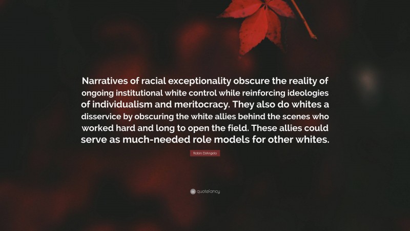 Robin DiAngelo Quote: “Narratives of racial exceptionality obscure the reality of ongoing institutional white control while reinforcing ideologies of individualism and meritocracy. They also do whites a disservice by obscuring the white allies behind the scenes who worked hard and long to open the field. These allies could serve as much-needed role models for other whites.”