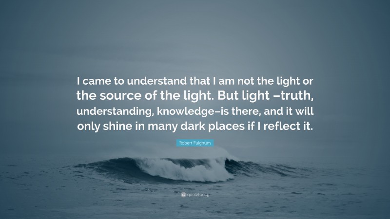 Robert Fulghum Quote: “I came to understand that I am not the light or the source of the light. But light –truth, understanding, knowledge–is there, and it will only shine in many dark places if I reflect it.”