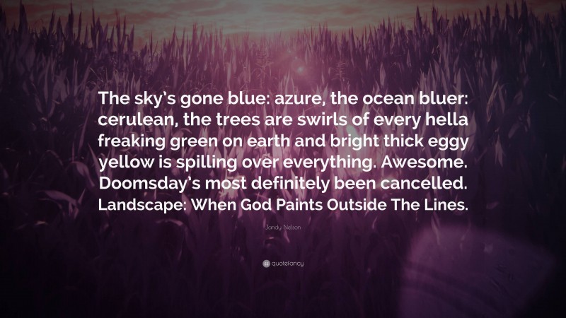 Jandy Nelson Quote: “The sky’s gone blue: azure, the ocean bluer: cerulean, the trees are swirls of every hella freaking green on earth and bright thick eggy yellow is spilling over everything. Awesome. Doomsday’s most definitely been cancelled. Landscape: When God Paints Outside The Lines.”