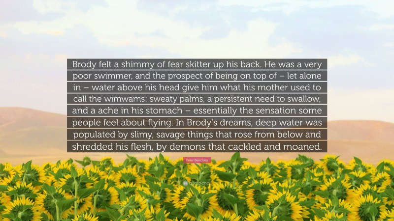Peter Benchley Quote: “Brody felt a shimmy of fear skitter up his back. He was a very poor swimmer, and the prospect of being on top of – let alone in – water above his head give him what his mother used to call the wimwams: sweaty palms, a persistent need to swallow, and a ache in his stomach – essentially the sensation some people feel about flying. In Brody’s dreams, deep water was populated by slimy, savage things that rose from below and shredded his flesh, by demons that cackled and moaned.”