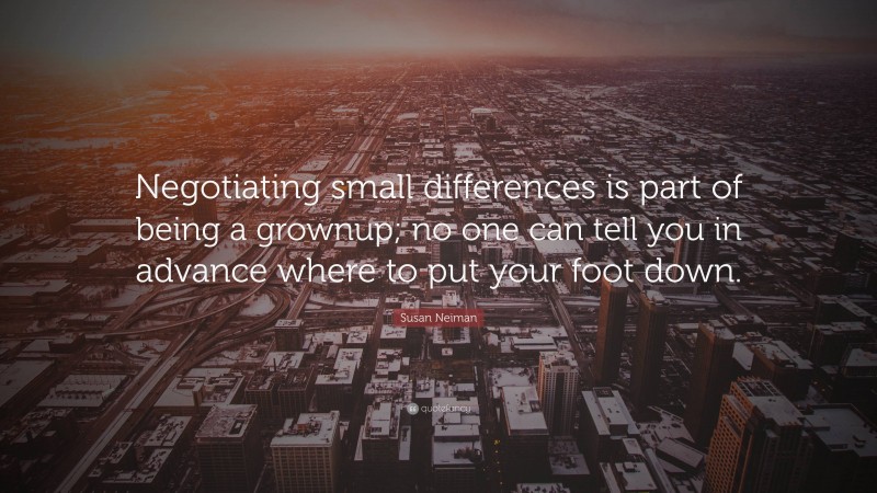 Susan Neiman Quote: “Negotiating small differences is part of being a grownup; no one can tell you in advance where to put your foot down.”