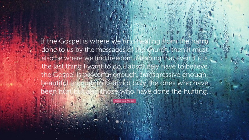 Nadia Bolz-Weber Quote: “If the Gospel is where we find healing from the harm done to us by the messages of the church, then it must also be where we find freedom. Meaning that even if it is the last thing I want to do, I absolutely have to believe the Gospel is powerful enough, transgressive enough, beautiful enough to heal not only the ones who have been hurt but also those who have done the hurting.”