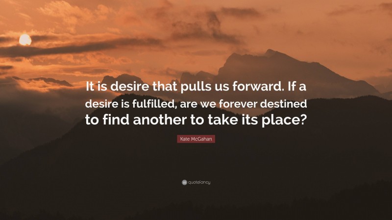 Kate McGahan Quote: “It is desire that pulls us forward. If a desire is fulfilled, are we forever destined to find another to take its place?”