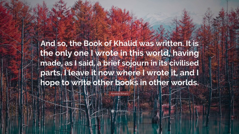 Ameen Rihani Quote: “And so, the Book of Khalid was written. It is the only one I wrote in this world, having made, as I said, a brief sojourn in its civilised parts. I leave it now where I wrote it, and I hope to write other books in other worlds.”