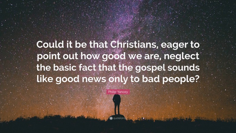Philip Yancey Quote: “Could it be that Christians, eager to point out how good we are, neglect the basic fact that the gospel sounds like good news only to bad people?”