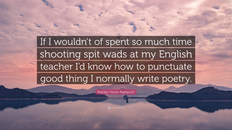 Stanley Victor Paskavich Quote: “If I wouldn’t of spent so much time shooting spit wads at my English teacher I’d know how to punctuate good thing I normally write poetry.”