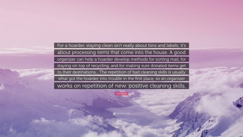 Matt Paxton Quote: “For a hoarder, staying clean isn’t really about bins and labels; it’s about processing items that come into the house. A good organizer can help a hoarder develop methods for sorting mail, for staying on top of recycling, and for making sure donated items get to their destinations... The repetition of bad cleaning skills is usually what got the hoarder into trouble in the first place, so an organizer works on repetition of new, positive cleaning skills.”