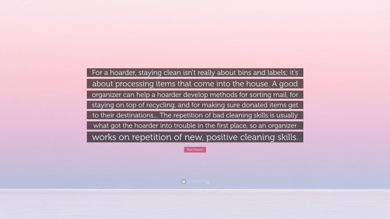 Matt Paxton Quote: “For a hoarder, staying clean isn’t really about bins and labels; it’s about processing items that come into the house. A good organizer can help a hoarder develop methods for sorting mail, for staying on top of recycling, and for making sure donated items get to their destinations... The repetition of bad cleaning skills is usually what got the hoarder into trouble in the first place, so an organizer works on repetition of new, positive cleaning skills.”