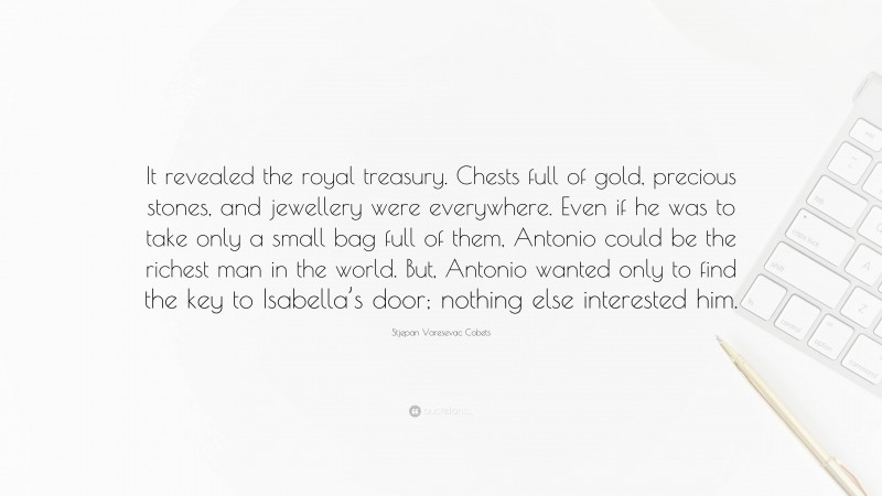 Stjepan Varesevac Cobets Quote: “It revealed the royal treasury. Chests full of gold, precious stones, and jewellery were everywhere. Even if he was to take only a small bag full of them, Antonio could be the richest man in the world. But, Antonio wanted only to find the key to Isabella’s door; nothing else interested him.”