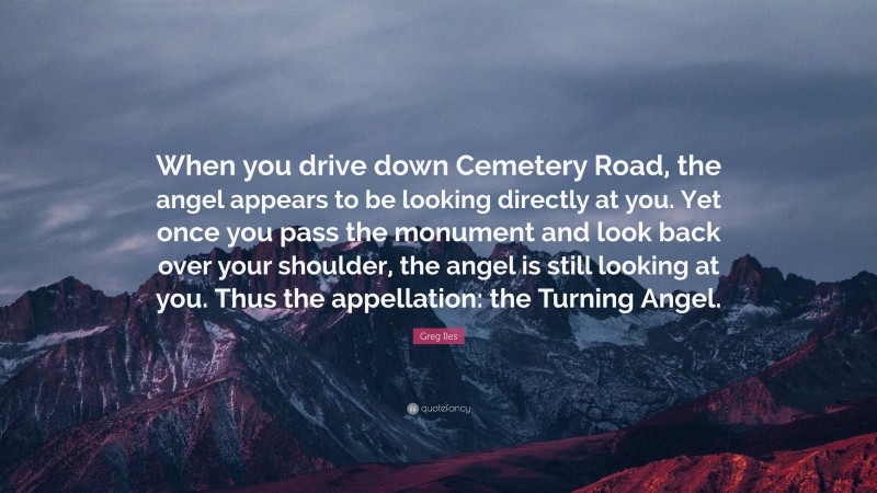 Greg Iles Quote: “When you drive down Cemetery Road, the angel appears to be looking directly at you. Yet once you pass the monument and look back over your shoulder, the angel is still looking at you. Thus the appellation: the Turning Angel.”