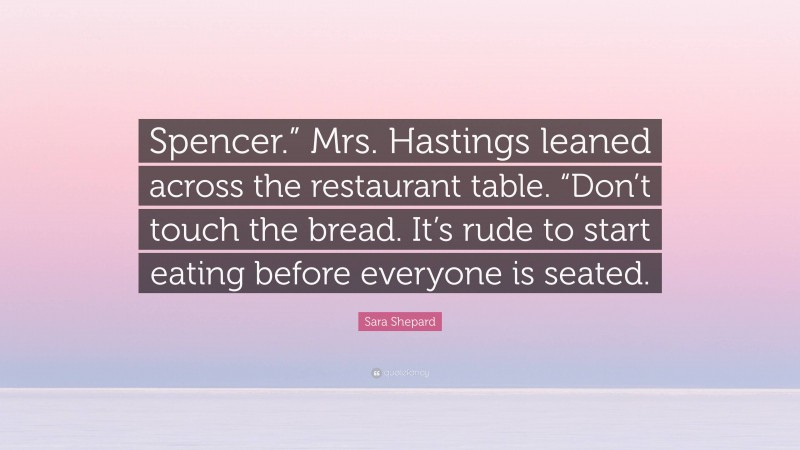 Sara Shepard Quote: “Spencer.” Mrs. Hastings leaned across the restaurant table. “Don’t touch the bread. It’s rude to start eating before everyone is seated.”