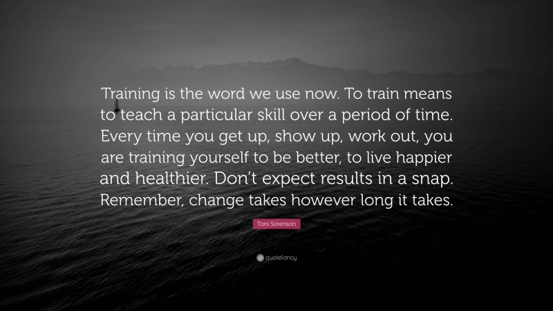 Toni Sorenson Quote: “Training is the word we use now. To train means to teach a particular skill over a period of time. Every time you get up, show up, work out, you are training yourself to be better, to live happier and healthier. Don’t expect results in a snap. Remember, change takes however long it takes.”