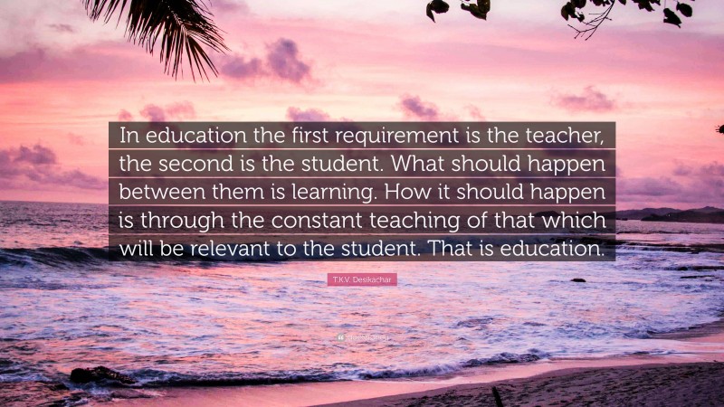 T.K.V. Desikachar Quote: “In education the first requirement is the teacher, the second is the student. What should happen between them is learning. How it should happen is through the constant teaching of that which will be relevant to the student. That is education.”