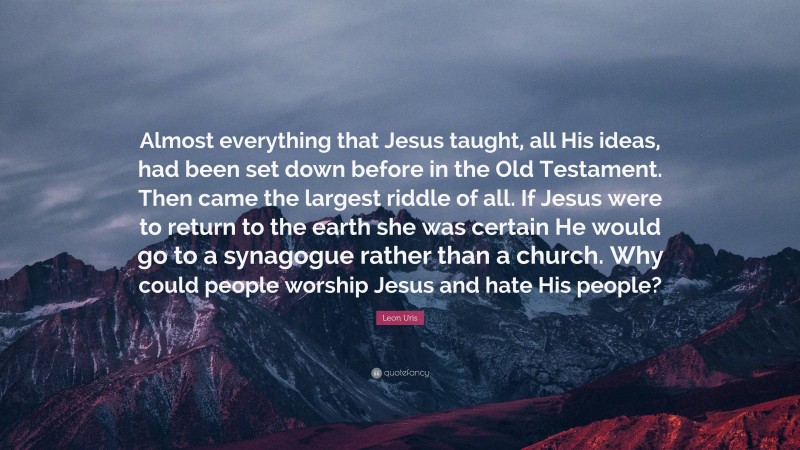 Leon Uris Quote: “Almost everything that Jesus taught, all His ideas, had been set down before in the Old Testament. Then came the largest riddle of all. If Jesus were to return to the earth she was certain He would go to a synagogue rather than a church. Why could people worship Jesus and hate His people?”